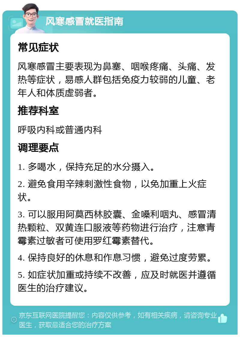 风寒感冒就医指南 常见症状 风寒感冒主要表现为鼻塞、咽喉疼痛、头痛、发热等症状，易感人群包括免疫力较弱的儿童、老年人和体质虚弱者。 推荐科室 呼吸内科或普通内科 调理要点 1. 多喝水，保持充足的水分摄入。 2. 避免食用辛辣刺激性食物，以免加重上火症状。 3. 可以服用阿莫西林胶囊、金嗓利咽丸、感冒清热颗粒、双黄连口服液等药物进行治疗，注意青霉素过敏者可使用罗红霉素替代。 4. 保持良好的休息和作息习惯，避免过度劳累。 5. 如症状加重或持续不改善，应及时就医并遵循医生的治疗建议。