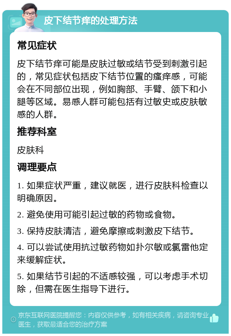 皮下结节痒的处理方法 常见症状 皮下结节痒可能是皮肤过敏或结节受到刺激引起的，常见症状包括皮下结节位置的瘙痒感，可能会在不同部位出现，例如胸部、手臂、颌下和小腿等区域。易感人群可能包括有过敏史或皮肤敏感的人群。 推荐科室 皮肤科 调理要点 1. 如果症状严重，建议就医，进行皮肤科检查以明确原因。 2. 避免使用可能引起过敏的药物或食物。 3. 保持皮肤清洁，避免摩擦或刺激皮下结节。 4. 可以尝试使用抗过敏药物如扑尔敏或氯雷他定来缓解症状。 5. 如果结节引起的不适感较强，可以考虑手术切除，但需在医生指导下进行。