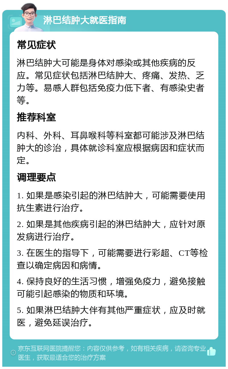 淋巴结肿大就医指南 常见症状 淋巴结肿大可能是身体对感染或其他疾病的反应。常见症状包括淋巴结肿大、疼痛、发热、乏力等。易感人群包括免疫力低下者、有感染史者等。 推荐科室 内科、外科、耳鼻喉科等科室都可能涉及淋巴结肿大的诊治，具体就诊科室应根据病因和症状而定。 调理要点 1. 如果是感染引起的淋巴结肿大，可能需要使用抗生素进行治疗。 2. 如果是其他疾病引起的淋巴结肿大，应针对原发病进行治疗。 3. 在医生的指导下，可能需要进行彩超、CT等检查以确定病因和病情。 4. 保持良好的生活习惯，增强免疫力，避免接触可能引起感染的物质和环境。 5. 如果淋巴结肿大伴有其他严重症状，应及时就医，避免延误治疗。