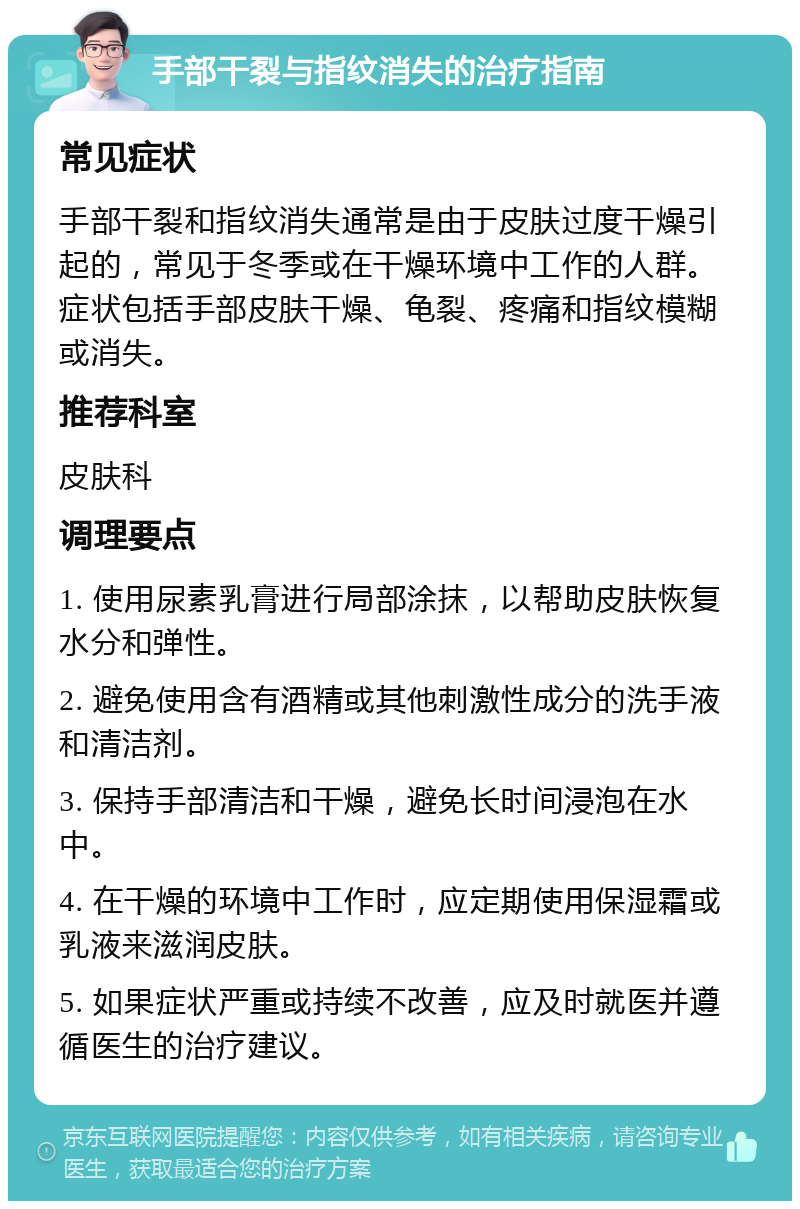 手部干裂与指纹消失的治疗指南 常见症状 手部干裂和指纹消失通常是由于皮肤过度干燥引起的，常见于冬季或在干燥环境中工作的人群。症状包括手部皮肤干燥、龟裂、疼痛和指纹模糊或消失。 推荐科室 皮肤科 调理要点 1. 使用尿素乳膏进行局部涂抹，以帮助皮肤恢复水分和弹性。 2. 避免使用含有酒精或其他刺激性成分的洗手液和清洁剂。 3. 保持手部清洁和干燥，避免长时间浸泡在水中。 4. 在干燥的环境中工作时，应定期使用保湿霜或乳液来滋润皮肤。 5. 如果症状严重或持续不改善，应及时就医并遵循医生的治疗建议。