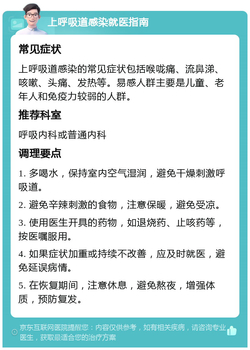 上呼吸道感染就医指南 常见症状 上呼吸道感染的常见症状包括喉咙痛、流鼻涕、咳嗽、头痛、发热等。易感人群主要是儿童、老年人和免疫力较弱的人群。 推荐科室 呼吸内科或普通内科 调理要点 1. 多喝水，保持室内空气湿润，避免干燥刺激呼吸道。 2. 避免辛辣刺激的食物，注意保暖，避免受凉。 3. 使用医生开具的药物，如退烧药、止咳药等，按医嘱服用。 4. 如果症状加重或持续不改善，应及时就医，避免延误病情。 5. 在恢复期间，注意休息，避免熬夜，增强体质，预防复发。