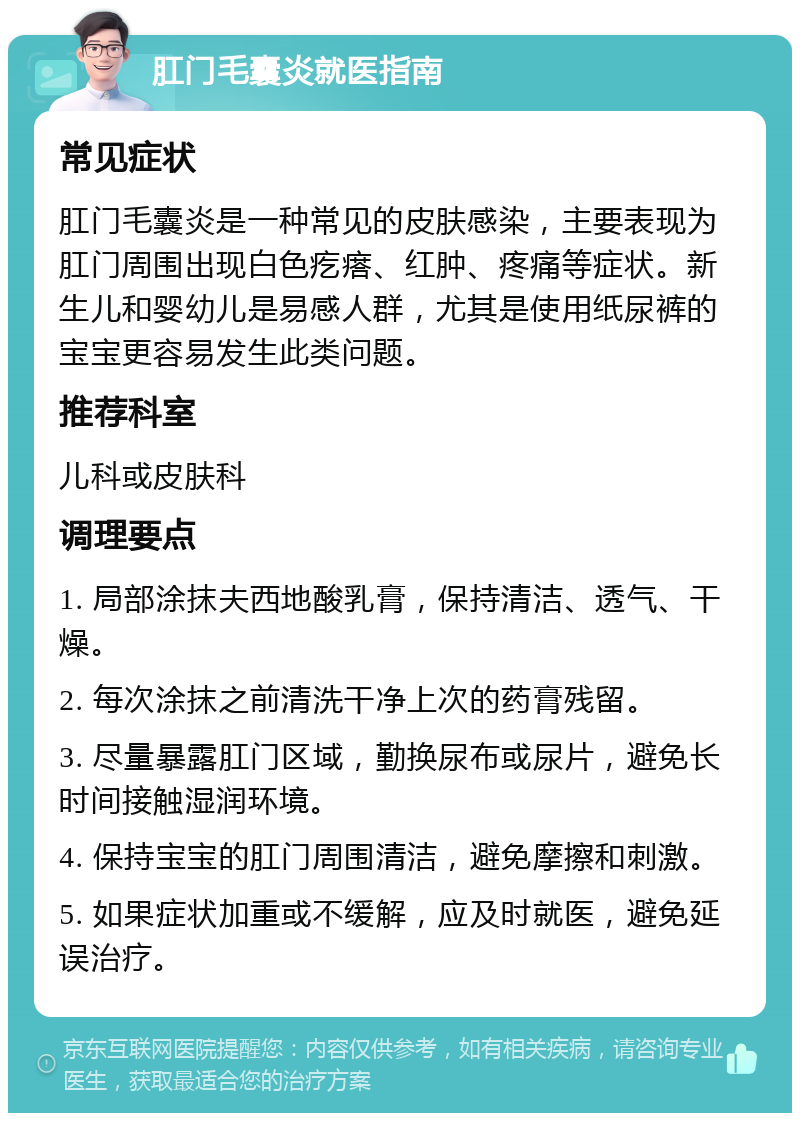 肛门毛囊炎就医指南 常见症状 肛门毛囊炎是一种常见的皮肤感染，主要表现为肛门周围出现白色疙瘩、红肿、疼痛等症状。新生儿和婴幼儿是易感人群，尤其是使用纸尿裤的宝宝更容易发生此类问题。 推荐科室 儿科或皮肤科 调理要点 1. 局部涂抹夫西地酸乳膏，保持清洁、透气、干燥。 2. 每次涂抹之前清洗干净上次的药膏残留。 3. 尽量暴露肛门区域，勤换尿布或尿片，避免长时间接触湿润环境。 4. 保持宝宝的肛门周围清洁，避免摩擦和刺激。 5. 如果症状加重或不缓解，应及时就医，避免延误治疗。