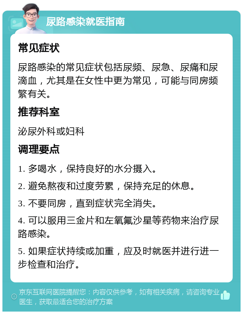 尿路感染就医指南 常见症状 尿路感染的常见症状包括尿频、尿急、尿痛和尿滴血，尤其是在女性中更为常见，可能与同房频繁有关。 推荐科室 泌尿外科或妇科 调理要点 1. 多喝水，保持良好的水分摄入。 2. 避免熬夜和过度劳累，保持充足的休息。 3. 不要同房，直到症状完全消失。 4. 可以服用三金片和左氧氟沙星等药物来治疗尿路感染。 5. 如果症状持续或加重，应及时就医并进行进一步检查和治疗。