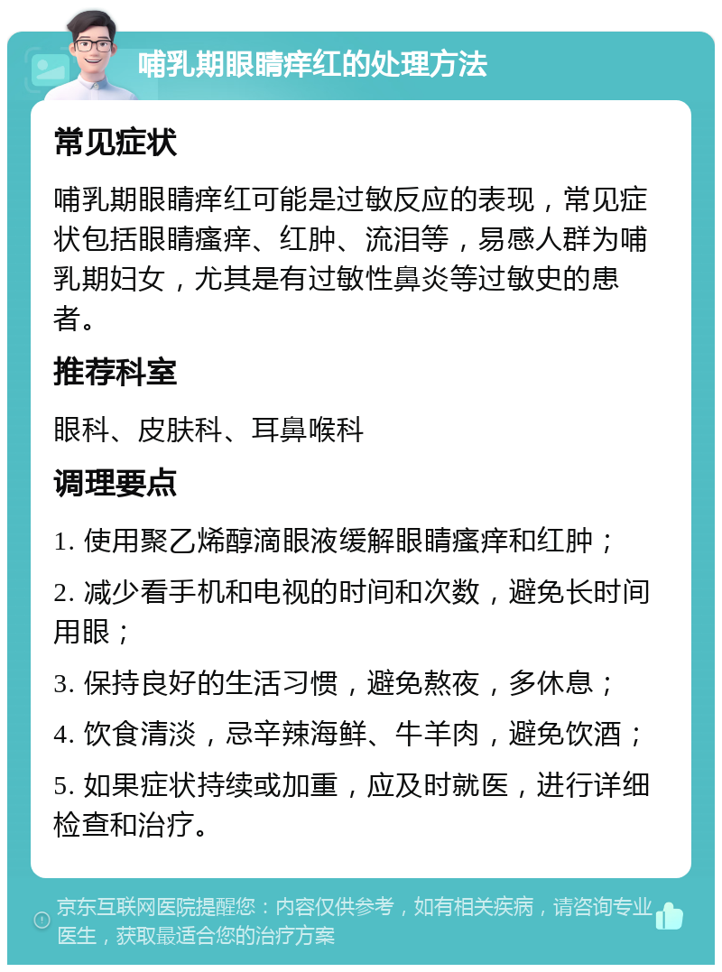 哺乳期眼睛痒红的处理方法 常见症状 哺乳期眼睛痒红可能是过敏反应的表现，常见症状包括眼睛瘙痒、红肿、流泪等，易感人群为哺乳期妇女，尤其是有过敏性鼻炎等过敏史的患者。 推荐科室 眼科、皮肤科、耳鼻喉科 调理要点 1. 使用聚乙烯醇滴眼液缓解眼睛瘙痒和红肿； 2. 减少看手机和电视的时间和次数，避免长时间用眼； 3. 保持良好的生活习惯，避免熬夜，多休息； 4. 饮食清淡，忌辛辣海鲜、牛羊肉，避免饮酒； 5. 如果症状持续或加重，应及时就医，进行详细检查和治疗。