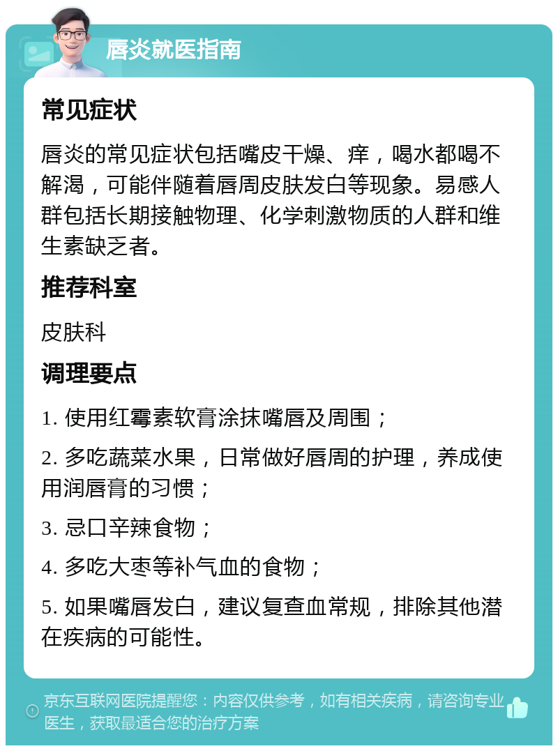 唇炎就医指南 常见症状 唇炎的常见症状包括嘴皮干燥、痒，喝水都喝不解渴，可能伴随着唇周皮肤发白等现象。易感人群包括长期接触物理、化学刺激物质的人群和维生素缺乏者。 推荐科室 皮肤科 调理要点 1. 使用红霉素软膏涂抹嘴唇及周围； 2. 多吃蔬菜水果，日常做好唇周的护理，养成使用润唇膏的习惯； 3. 忌口辛辣食物； 4. 多吃大枣等补气血的食物； 5. 如果嘴唇发白，建议复查血常规，排除其他潜在疾病的可能性。