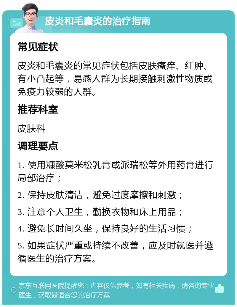 皮炎和毛囊炎的治疗指南 常见症状 皮炎和毛囊炎的常见症状包括皮肤瘙痒、红肿、有小凸起等，易感人群为长期接触刺激性物质或免疫力较弱的人群。 推荐科室 皮肤科 调理要点 1. 使用糠酸莫米松乳膏或派瑞松等外用药膏进行局部治疗； 2. 保持皮肤清洁，避免过度摩擦和刺激； 3. 注意个人卫生，勤换衣物和床上用品； 4. 避免长时间久坐，保持良好的生活习惯； 5. 如果症状严重或持续不改善，应及时就医并遵循医生的治疗方案。