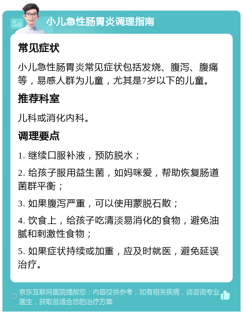 小儿急性肠胃炎调理指南 常见症状 小儿急性肠胃炎常见症状包括发烧、腹泻、腹痛等，易感人群为儿童，尤其是7岁以下的儿童。 推荐科室 儿科或消化内科。 调理要点 1. 继续口服补液，预防脱水； 2. 给孩子服用益生菌，如妈咪爱，帮助恢复肠道菌群平衡； 3. 如果腹泻严重，可以使用蒙脱石散； 4. 饮食上，给孩子吃清淡易消化的食物，避免油腻和刺激性食物； 5. 如果症状持续或加重，应及时就医，避免延误治疗。