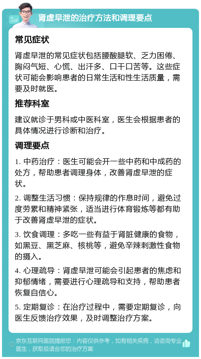 肾虚早泄的治疗方法和调理要点 常见症状 肾虚早泄的常见症状包括腰酸腿软、乏力困倦、胸闷气短、心慌、出汗多、口干口苦等。这些症状可能会影响患者的日常生活和性生活质量，需要及时就医。 推荐科室 建议就诊于男科或中医科室，医生会根据患者的具体情况进行诊断和治疗。 调理要点 1. 中药治疗：医生可能会开一些中药和中成药的处方，帮助患者调理身体，改善肾虚早泄的症状。 2. 调整生活习惯：保持规律的作息时间，避免过度劳累和精神紧张，适当进行体育锻炼等都有助于改善肾虚早泄的症状。 3. 饮食调理：多吃一些有益于肾脏健康的食物，如黑豆、黑芝麻、核桃等，避免辛辣刺激性食物的摄入。 4. 心理疏导：肾虚早泄可能会引起患者的焦虑和抑郁情绪，需要进行心理疏导和支持，帮助患者恢复自信心。 5. 定期复诊：在治疗过程中，需要定期复诊，向医生反馈治疗效果，及时调整治疗方案。