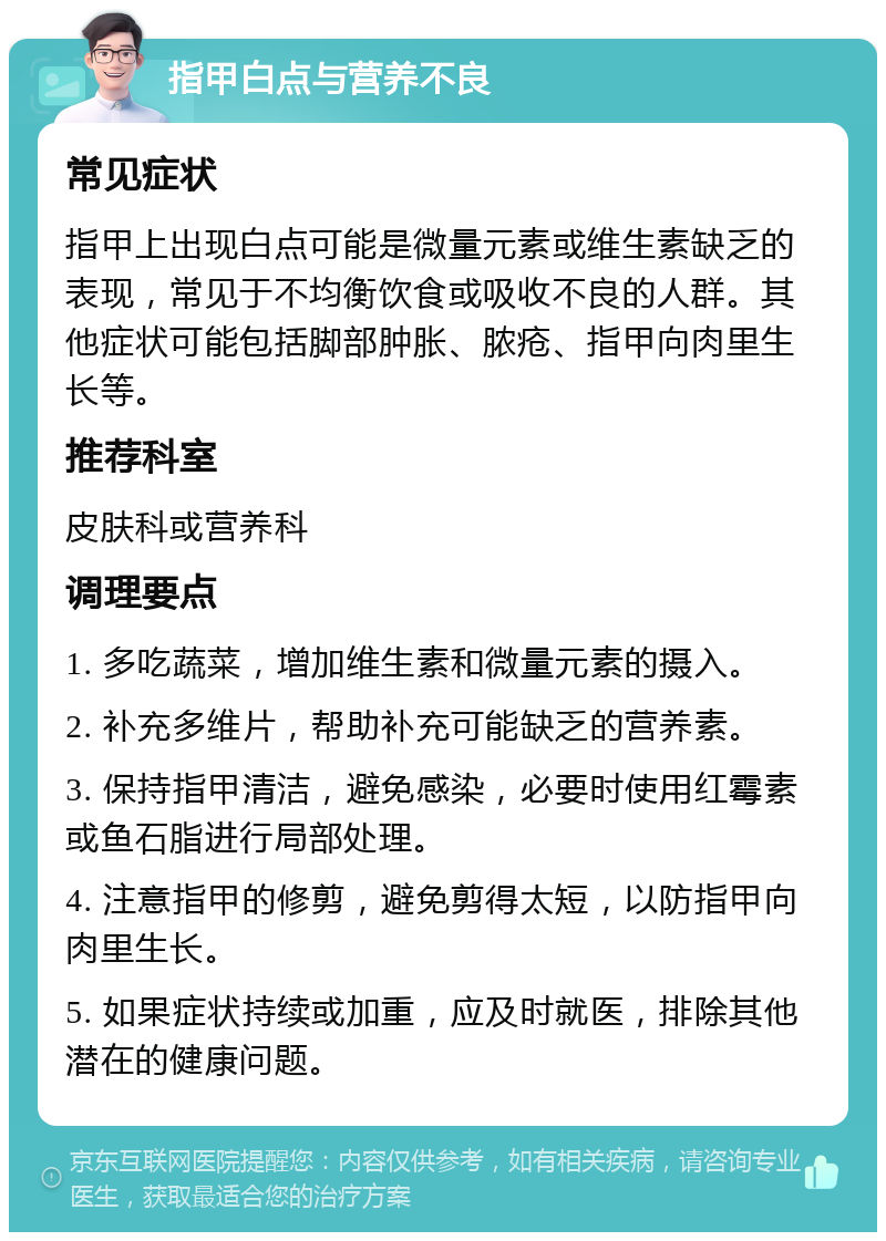 指甲白点与营养不良 常见症状 指甲上出现白点可能是微量元素或维生素缺乏的表现，常见于不均衡饮食或吸收不良的人群。其他症状可能包括脚部肿胀、脓疮、指甲向肉里生长等。 推荐科室 皮肤科或营养科 调理要点 1. 多吃蔬菜，增加维生素和微量元素的摄入。 2. 补充多维片，帮助补充可能缺乏的营养素。 3. 保持指甲清洁，避免感染，必要时使用红霉素或鱼石脂进行局部处理。 4. 注意指甲的修剪，避免剪得太短，以防指甲向肉里生长。 5. 如果症状持续或加重，应及时就医，排除其他潜在的健康问题。