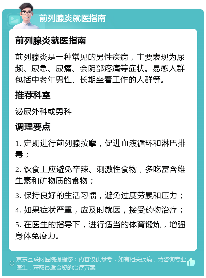 前列腺炎就医指南 前列腺炎就医指南 前列腺炎是一种常见的男性疾病，主要表现为尿频、尿急、尿痛、会阴部疼痛等症状。易感人群包括中老年男性、长期坐着工作的人群等。 推荐科室 泌尿外科或男科 调理要点 1. 定期进行前列腺按摩，促进血液循环和淋巴排毒； 2. 饮食上应避免辛辣、刺激性食物，多吃富含维生素和矿物质的食物； 3. 保持良好的生活习惯，避免过度劳累和压力； 4. 如果症状严重，应及时就医，接受药物治疗； 5. 在医生的指导下，进行适当的体育锻炼，增强身体免疫力。