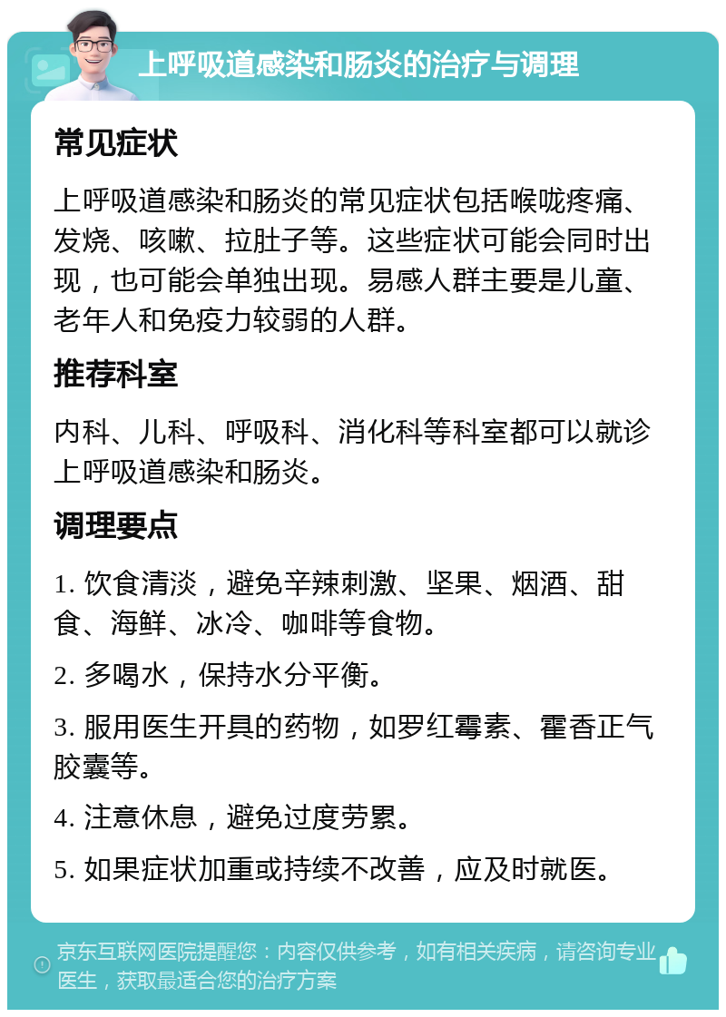 上呼吸道感染和肠炎的治疗与调理 常见症状 上呼吸道感染和肠炎的常见症状包括喉咙疼痛、发烧、咳嗽、拉肚子等。这些症状可能会同时出现，也可能会单独出现。易感人群主要是儿童、老年人和免疫力较弱的人群。 推荐科室 内科、儿科、呼吸科、消化科等科室都可以就诊上呼吸道感染和肠炎。 调理要点 1. 饮食清淡，避免辛辣刺激、坚果、烟酒、甜食、海鲜、冰冷、咖啡等食物。 2. 多喝水，保持水分平衡。 3. 服用医生开具的药物，如罗红霉素、霍香正气胶囊等。 4. 注意休息，避免过度劳累。 5. 如果症状加重或持续不改善，应及时就医。