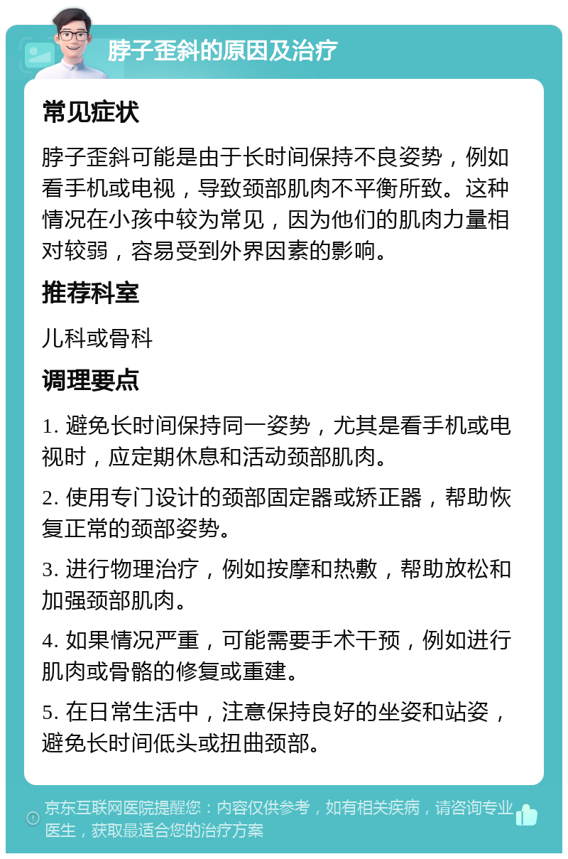 脖子歪斜的原因及治疗 常见症状 脖子歪斜可能是由于长时间保持不良姿势，例如看手机或电视，导致颈部肌肉不平衡所致。这种情况在小孩中较为常见，因为他们的肌肉力量相对较弱，容易受到外界因素的影响。 推荐科室 儿科或骨科 调理要点 1. 避免长时间保持同一姿势，尤其是看手机或电视时，应定期休息和活动颈部肌肉。 2. 使用专门设计的颈部固定器或矫正器，帮助恢复正常的颈部姿势。 3. 进行物理治疗，例如按摩和热敷，帮助放松和加强颈部肌肉。 4. 如果情况严重，可能需要手术干预，例如进行肌肉或骨骼的修复或重建。 5. 在日常生活中，注意保持良好的坐姿和站姿，避免长时间低头或扭曲颈部。