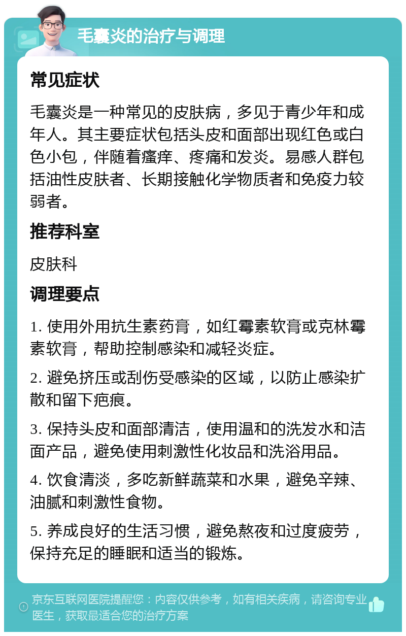 毛囊炎的治疗与调理 常见症状 毛囊炎是一种常见的皮肤病，多见于青少年和成年人。其主要症状包括头皮和面部出现红色或白色小包，伴随着瘙痒、疼痛和发炎。易感人群包括油性皮肤者、长期接触化学物质者和免疫力较弱者。 推荐科室 皮肤科 调理要点 1. 使用外用抗生素药膏，如红霉素软膏或克林霉素软膏，帮助控制感染和减轻炎症。 2. 避免挤压或刮伤受感染的区域，以防止感染扩散和留下疤痕。 3. 保持头皮和面部清洁，使用温和的洗发水和洁面产品，避免使用刺激性化妆品和洗浴用品。 4. 饮食清淡，多吃新鲜蔬菜和水果，避免辛辣、油腻和刺激性食物。 5. 养成良好的生活习惯，避免熬夜和过度疲劳，保持充足的睡眠和适当的锻炼。