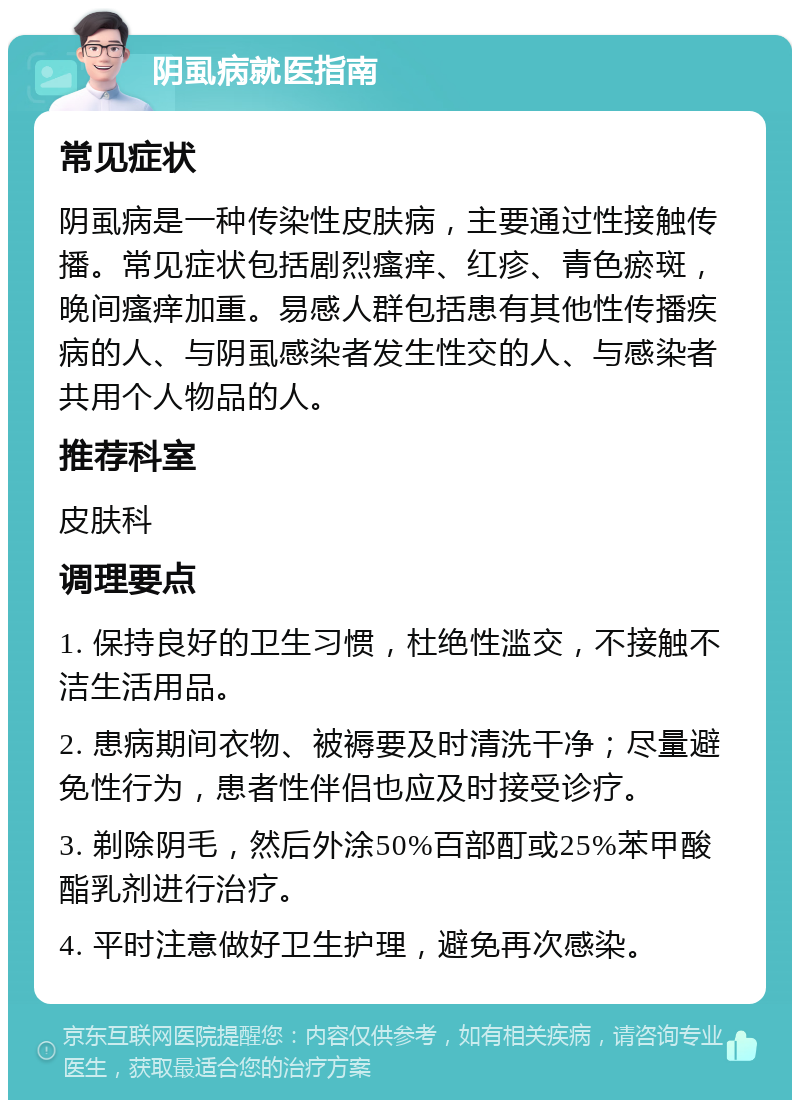 阴虱病就医指南 常见症状 阴虱病是一种传染性皮肤病，主要通过性接触传播。常见症状包括剧烈瘙痒、红疹、青色瘀斑，晚间瘙痒加重。易感人群包括患有其他性传播疾病的人、与阴虱感染者发生性交的人、与感染者共用个人物品的人。 推荐科室 皮肤科 调理要点 1. 保持良好的卫生习惯，杜绝性滥交，不接触不洁生活用品。 2. 患病期间衣物、被褥要及时清洗干净；尽量避免性行为，患者性伴侣也应及时接受诊疗。 3. 剃除阴毛，然后外涂50%百部酊或25%苯甲酸酯乳剂进行治疗。 4. 平时注意做好卫生护理，避免再次感染。