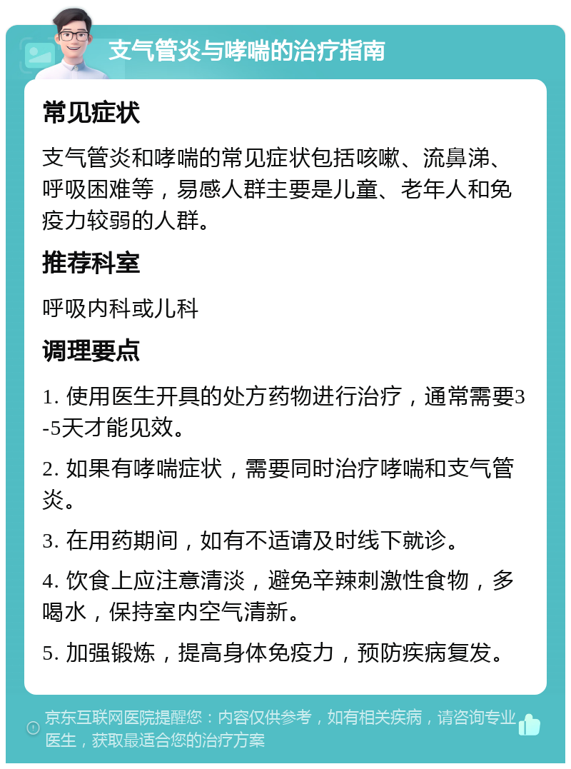 支气管炎与哮喘的治疗指南 常见症状 支气管炎和哮喘的常见症状包括咳嗽、流鼻涕、呼吸困难等，易感人群主要是儿童、老年人和免疫力较弱的人群。 推荐科室 呼吸内科或儿科 调理要点 1. 使用医生开具的处方药物进行治疗，通常需要3-5天才能见效。 2. 如果有哮喘症状，需要同时治疗哮喘和支气管炎。 3. 在用药期间，如有不适请及时线下就诊。 4. 饮食上应注意清淡，避免辛辣刺激性食物，多喝水，保持室内空气清新。 5. 加强锻炼，提高身体免疫力，预防疾病复发。