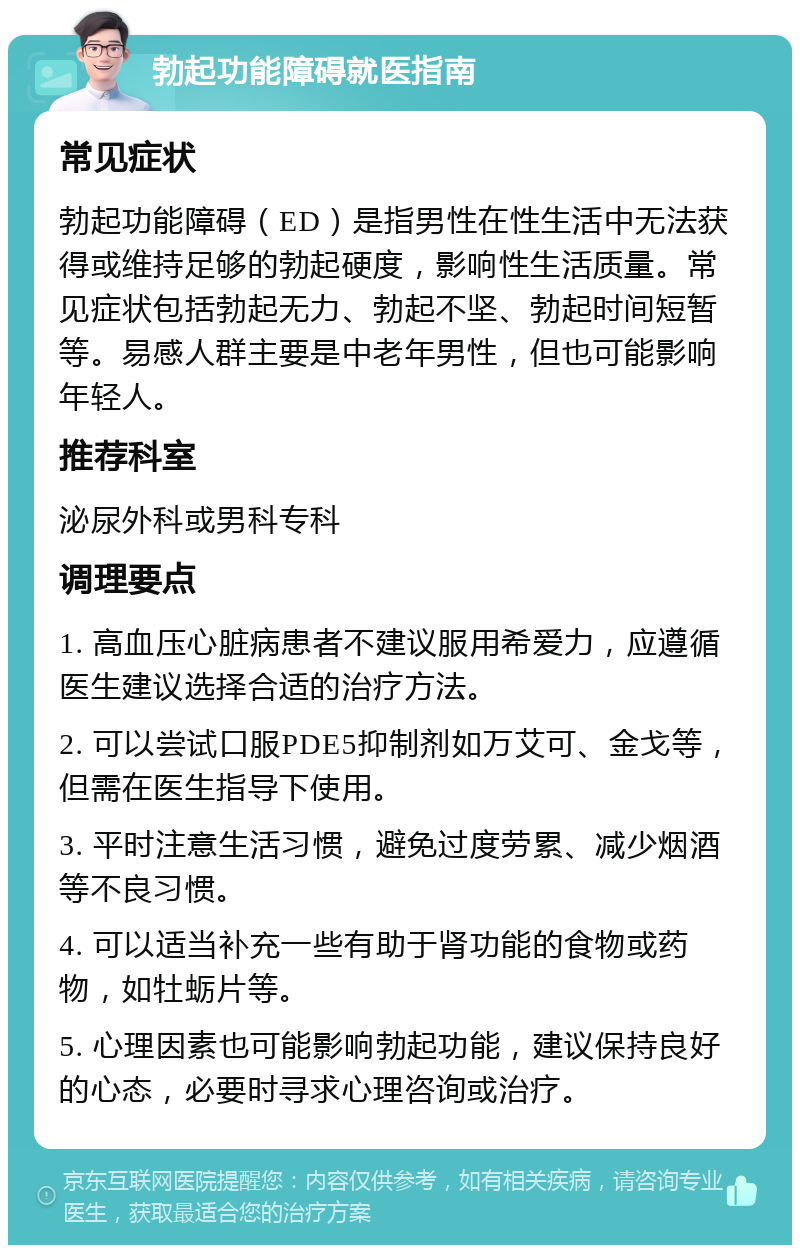 勃起功能障碍就医指南 常见症状 勃起功能障碍（ED）是指男性在性生活中无法获得或维持足够的勃起硬度，影响性生活质量。常见症状包括勃起无力、勃起不坚、勃起时间短暂等。易感人群主要是中老年男性，但也可能影响年轻人。 推荐科室 泌尿外科或男科专科 调理要点 1. 高血压心脏病患者不建议服用希爱力，应遵循医生建议选择合适的治疗方法。 2. 可以尝试口服PDE5抑制剂如万艾可、金戈等，但需在医生指导下使用。 3. 平时注意生活习惯，避免过度劳累、减少烟酒等不良习惯。 4. 可以适当补充一些有助于肾功能的食物或药物，如牡蛎片等。 5. 心理因素也可能影响勃起功能，建议保持良好的心态，必要时寻求心理咨询或治疗。