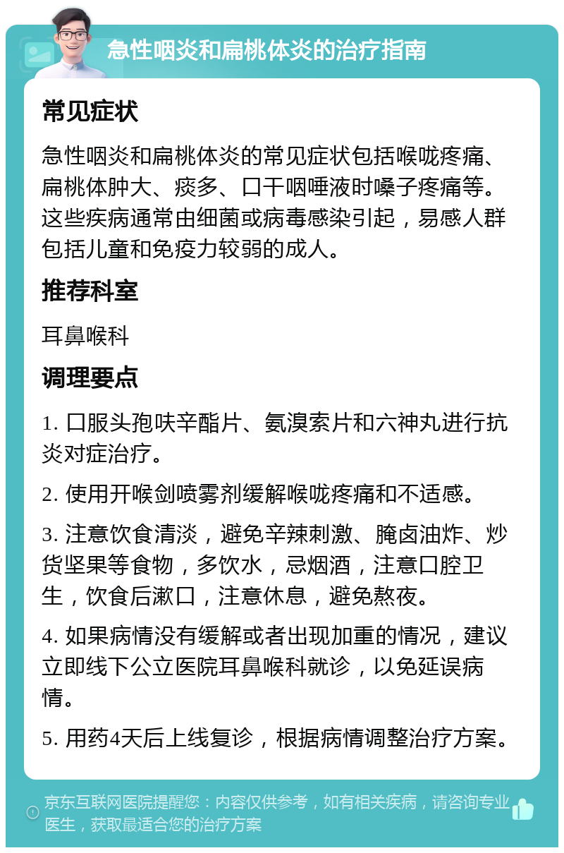 急性咽炎和扁桃体炎的治疗指南 常见症状 急性咽炎和扁桃体炎的常见症状包括喉咙疼痛、扁桃体肿大、痰多、口干咽唾液时嗓子疼痛等。这些疾病通常由细菌或病毒感染引起，易感人群包括儿童和免疫力较弱的成人。 推荐科室 耳鼻喉科 调理要点 1. 口服头孢呋辛酯片、氨溴索片和六神丸进行抗炎对症治疗。 2. 使用开喉剑喷雾剂缓解喉咙疼痛和不适感。 3. 注意饮食清淡，避免辛辣刺激、腌卤油炸、炒货坚果等食物，多饮水，忌烟酒，注意口腔卫生，饮食后漱口，注意休息，避免熬夜。 4. 如果病情没有缓解或者出现加重的情况，建议立即线下公立医院耳鼻喉科就诊，以免延误病情。 5. 用药4天后上线复诊，根据病情调整治疗方案。