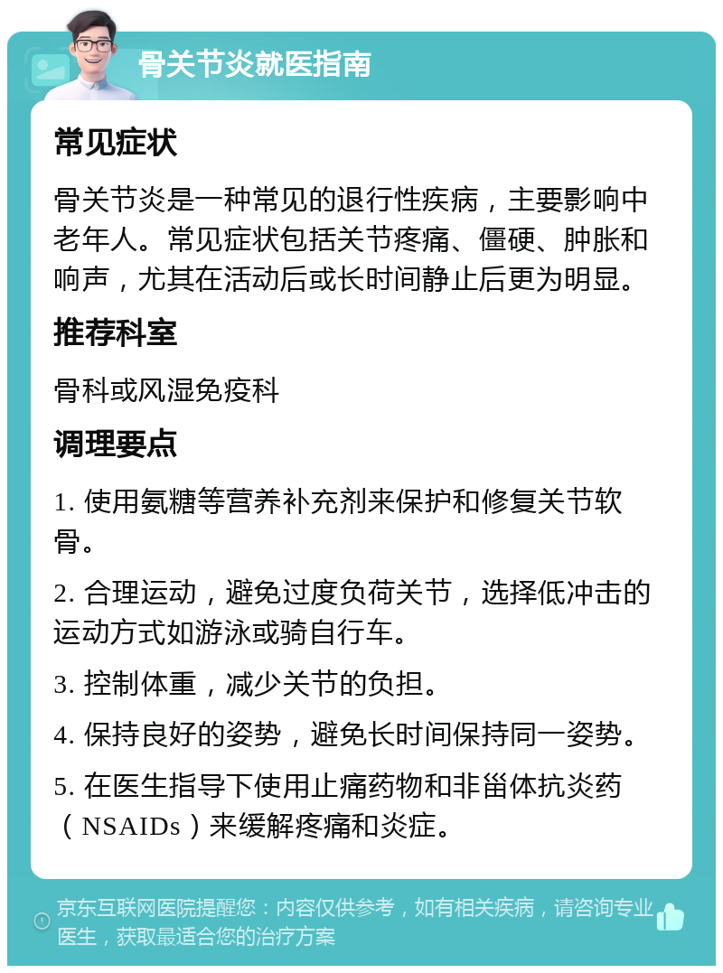 骨关节炎就医指南 常见症状 骨关节炎是一种常见的退行性疾病，主要影响中老年人。常见症状包括关节疼痛、僵硬、肿胀和响声，尤其在活动后或长时间静止后更为明显。 推荐科室 骨科或风湿免疫科 调理要点 1. 使用氨糖等营养补充剂来保护和修复关节软骨。 2. 合理运动，避免过度负荷关节，选择低冲击的运动方式如游泳或骑自行车。 3. 控制体重，减少关节的负担。 4. 保持良好的姿势，避免长时间保持同一姿势。 5. 在医生指导下使用止痛药物和非甾体抗炎药（NSAIDs）来缓解疼痛和炎症。