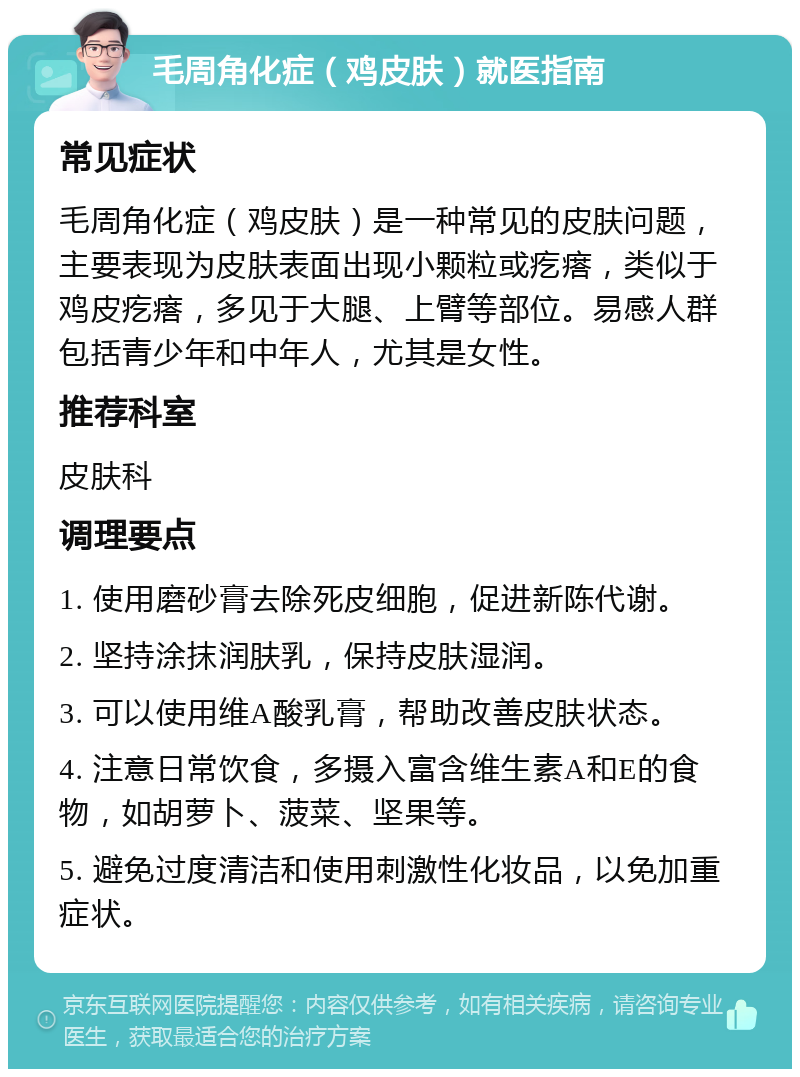 毛周角化症（鸡皮肤）就医指南 常见症状 毛周角化症（鸡皮肤）是一种常见的皮肤问题，主要表现为皮肤表面出现小颗粒或疙瘩，类似于鸡皮疙瘩，多见于大腿、上臂等部位。易感人群包括青少年和中年人，尤其是女性。 推荐科室 皮肤科 调理要点 1. 使用磨砂膏去除死皮细胞，促进新陈代谢。 2. 坚持涂抹润肤乳，保持皮肤湿润。 3. 可以使用维A酸乳膏，帮助改善皮肤状态。 4. 注意日常饮食，多摄入富含维生素A和E的食物，如胡萝卜、菠菜、坚果等。 5. 避免过度清洁和使用刺激性化妆品，以免加重症状。