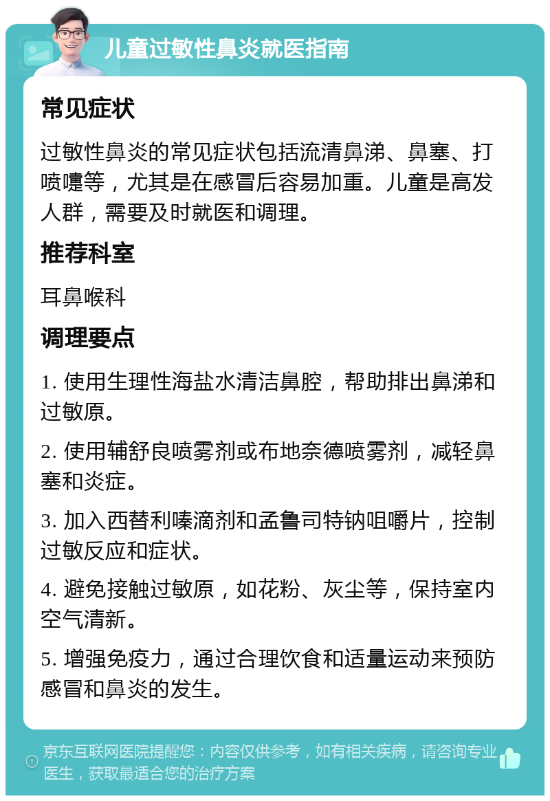 儿童过敏性鼻炎就医指南 常见症状 过敏性鼻炎的常见症状包括流清鼻涕、鼻塞、打喷嚏等，尤其是在感冒后容易加重。儿童是高发人群，需要及时就医和调理。 推荐科室 耳鼻喉科 调理要点 1. 使用生理性海盐水清洁鼻腔，帮助排出鼻涕和过敏原。 2. 使用辅舒良喷雾剂或布地奈德喷雾剂，减轻鼻塞和炎症。 3. 加入西替利嗪滴剂和孟鲁司特钠咀嚼片，控制过敏反应和症状。 4. 避免接触过敏原，如花粉、灰尘等，保持室内空气清新。 5. 增强免疫力，通过合理饮食和适量运动来预防感冒和鼻炎的发生。