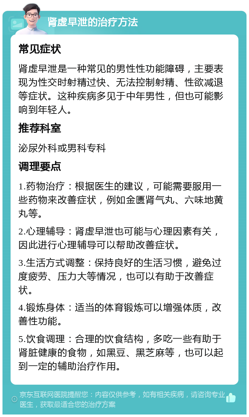 肾虚早泄的治疗方法 常见症状 肾虚早泄是一种常见的男性性功能障碍，主要表现为性交时射精过快、无法控制射精、性欲减退等症状。这种疾病多见于中年男性，但也可能影响到年轻人。 推荐科室 泌尿外科或男科专科 调理要点 1.药物治疗：根据医生的建议，可能需要服用一些药物来改善症状，例如金匮肾气丸、六味地黄丸等。 2.心理辅导：肾虚早泄也可能与心理因素有关，因此进行心理辅导可以帮助改善症状。 3.生活方式调整：保持良好的生活习惯，避免过度疲劳、压力大等情况，也可以有助于改善症状。 4.锻炼身体：适当的体育锻炼可以增强体质，改善性功能。 5.饮食调理：合理的饮食结构，多吃一些有助于肾脏健康的食物，如黑豆、黑芝麻等，也可以起到一定的辅助治疗作用。