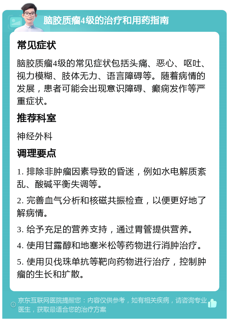 脑胶质瘤4级的治疗和用药指南 常见症状 脑胶质瘤4级的常见症状包括头痛、恶心、呕吐、视力模糊、肢体无力、语言障碍等。随着病情的发展，患者可能会出现意识障碍、癫痫发作等严重症状。 推荐科室 神经外科 调理要点 1. 排除非肿瘤因素导致的昏迷，例如水电解质紊乱、酸碱平衡失调等。 2. 完善血气分析和核磁共振检查，以便更好地了解病情。 3. 给予充足的营养支持，通过胃管提供营养。 4. 使用甘露醇和地塞米松等药物进行消肿治疗。 5. 使用贝伐珠单抗等靶向药物进行治疗，控制肿瘤的生长和扩散。