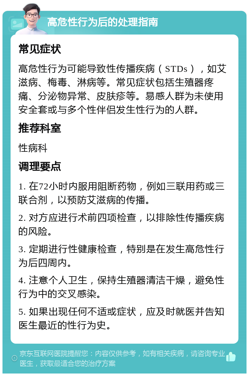 高危性行为后的处理指南 常见症状 高危性行为可能导致性传播疾病（STDs），如艾滋病、梅毒、淋病等。常见症状包括生殖器疼痛、分泌物异常、皮肤疹等。易感人群为未使用安全套或与多个性伴侣发生性行为的人群。 推荐科室 性病科 调理要点 1. 在72小时内服用阻断药物，例如三联用药或三联合剂，以预防艾滋病的传播。 2. 对方应进行术前四项检查，以排除性传播疾病的风险。 3. 定期进行性健康检查，特别是在发生高危性行为后四周内。 4. 注意个人卫生，保持生殖器清洁干燥，避免性行为中的交叉感染。 5. 如果出现任何不适或症状，应及时就医并告知医生最近的性行为史。