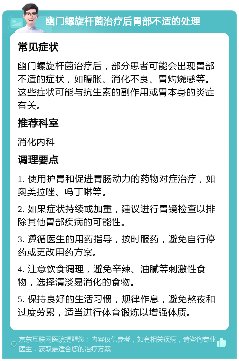 幽门螺旋杆菌治疗后胃部不适的处理 常见症状 幽门螺旋杆菌治疗后，部分患者可能会出现胃部不适的症状，如腹胀、消化不良、胃灼烧感等。这些症状可能与抗生素的副作用或胃本身的炎症有关。 推荐科室 消化内科 调理要点 1. 使用护胃和促进胃肠动力的药物对症治疗，如奥美拉唑、吗丁啉等。 2. 如果症状持续或加重，建议进行胃镜检查以排除其他胃部疾病的可能性。 3. 遵循医生的用药指导，按时服药，避免自行停药或更改用药方案。 4. 注意饮食调理，避免辛辣、油腻等刺激性食物，选择清淡易消化的食物。 5. 保持良好的生活习惯，规律作息，避免熬夜和过度劳累，适当进行体育锻炼以增强体质。