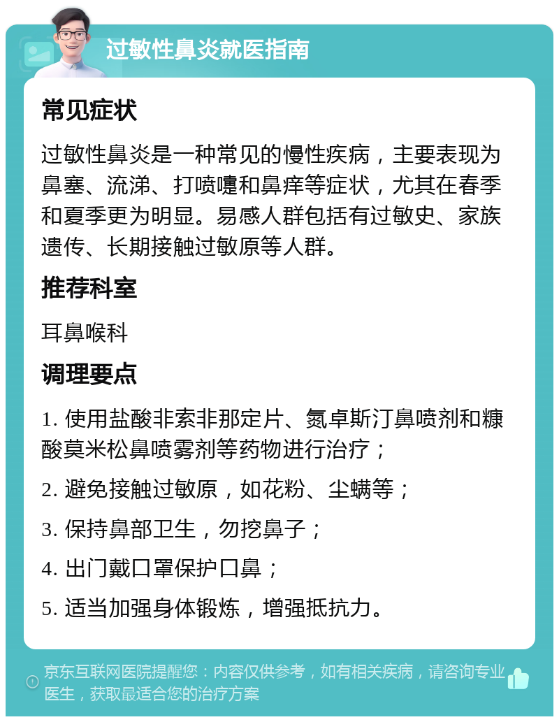 过敏性鼻炎就医指南 常见症状 过敏性鼻炎是一种常见的慢性疾病，主要表现为鼻塞、流涕、打喷嚏和鼻痒等症状，尤其在春季和夏季更为明显。易感人群包括有过敏史、家族遗传、长期接触过敏原等人群。 推荐科室 耳鼻喉科 调理要点 1. 使用盐酸非索非那定片、氮卓斯汀鼻喷剂和糠酸莫米松鼻喷雾剂等药物进行治疗； 2. 避免接触过敏原，如花粉、尘螨等； 3. 保持鼻部卫生，勿挖鼻子； 4. 出门戴口罩保护口鼻； 5. 适当加强身体锻炼，增强抵抗力。