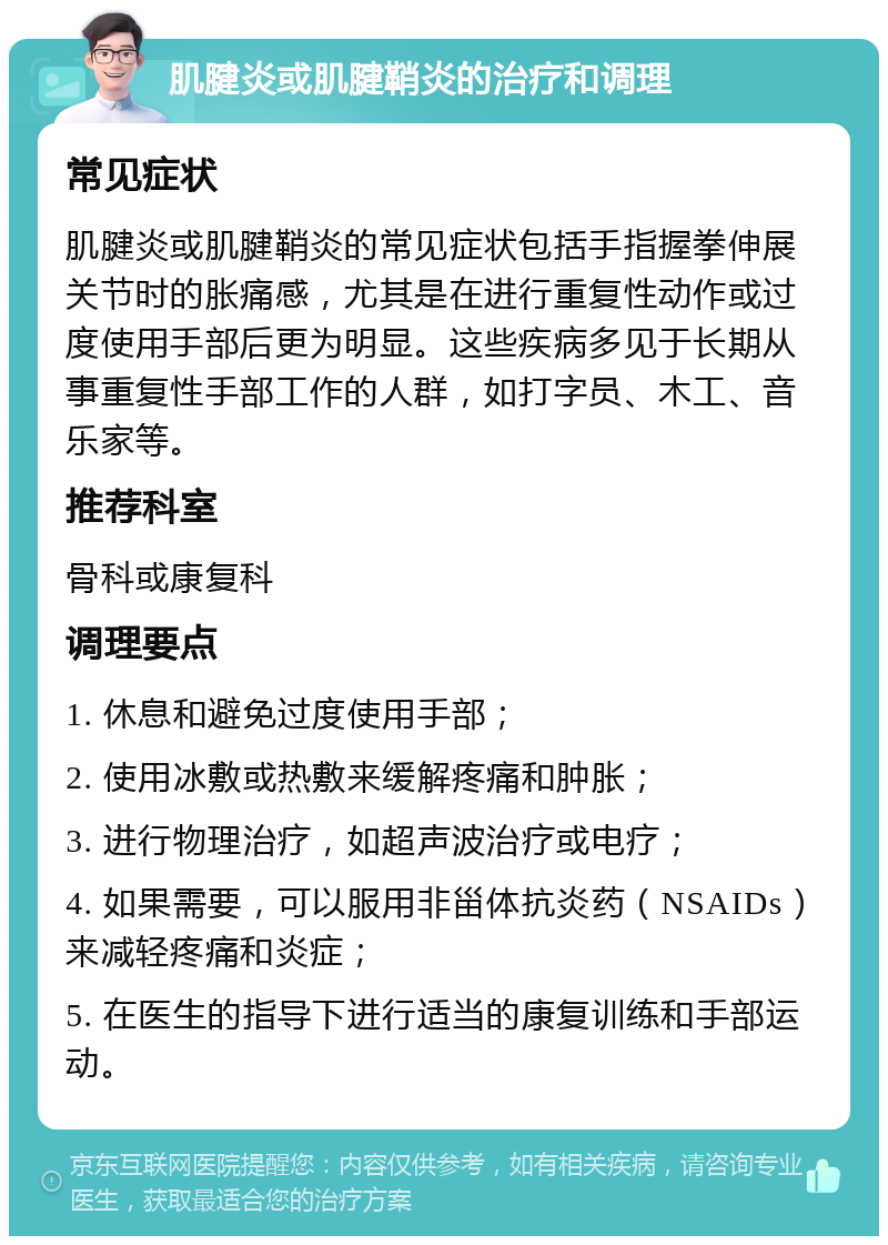 肌腱炎或肌腱鞘炎的治疗和调理 常见症状 肌腱炎或肌腱鞘炎的常见症状包括手指握拳伸展关节时的胀痛感，尤其是在进行重复性动作或过度使用手部后更为明显。这些疾病多见于长期从事重复性手部工作的人群，如打字员、木工、音乐家等。 推荐科室 骨科或康复科 调理要点 1. 休息和避免过度使用手部； 2. 使用冰敷或热敷来缓解疼痛和肿胀； 3. 进行物理治疗，如超声波治疗或电疗； 4. 如果需要，可以服用非甾体抗炎药（NSAIDs）来减轻疼痛和炎症； 5. 在医生的指导下进行适当的康复训练和手部运动。