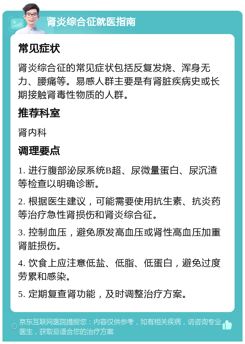 肾炎综合征就医指南 常见症状 肾炎综合征的常见症状包括反复发烧、浑身无力、腰痛等。易感人群主要是有肾脏疾病史或长期接触肾毒性物质的人群。 推荐科室 肾内科 调理要点 1. 进行腹部泌尿系统B超、尿微量蛋白、尿沉渣等检查以明确诊断。 2. 根据医生建议，可能需要使用抗生素、抗炎药等治疗急性肾损伤和肾炎综合征。 3. 控制血压，避免原发高血压或肾性高血压加重肾脏损伤。 4. 饮食上应注意低盐、低脂、低蛋白，避免过度劳累和感染。 5. 定期复查肾功能，及时调整治疗方案。