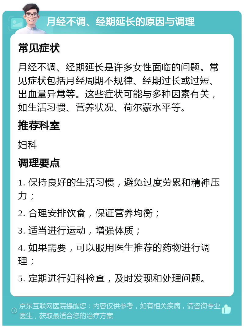 月经不调、经期延长的原因与调理 常见症状 月经不调、经期延长是许多女性面临的问题。常见症状包括月经周期不规律、经期过长或过短、出血量异常等。这些症状可能与多种因素有关，如生活习惯、营养状况、荷尔蒙水平等。 推荐科室 妇科 调理要点 1. 保持良好的生活习惯，避免过度劳累和精神压力； 2. 合理安排饮食，保证营养均衡； 3. 适当进行运动，增强体质； 4. 如果需要，可以服用医生推荐的药物进行调理； 5. 定期进行妇科检查，及时发现和处理问题。