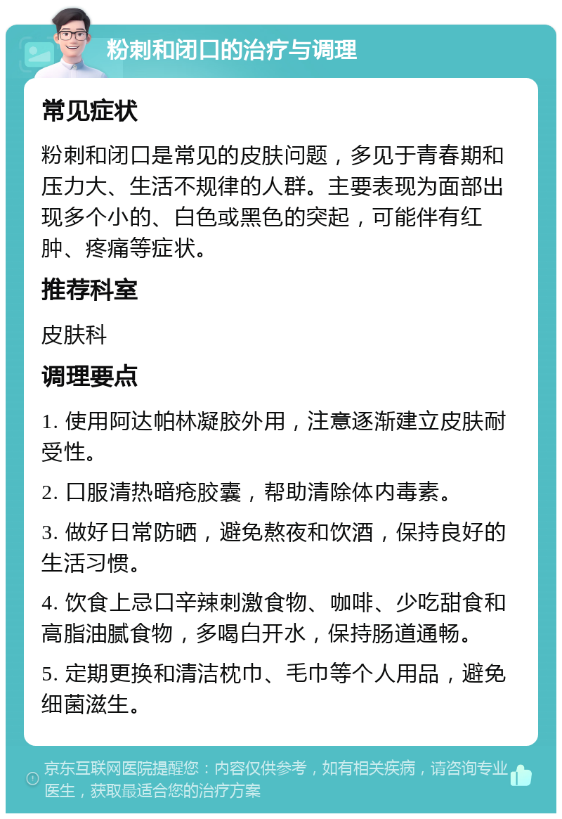 粉刺和闭口的治疗与调理 常见症状 粉刺和闭口是常见的皮肤问题，多见于青春期和压力大、生活不规律的人群。主要表现为面部出现多个小的、白色或黑色的突起，可能伴有红肿、疼痛等症状。 推荐科室 皮肤科 调理要点 1. 使用阿达帕林凝胶外用，注意逐渐建立皮肤耐受性。 2. 口服清热暗疮胶囊，帮助清除体内毒素。 3. 做好日常防晒，避免熬夜和饮酒，保持良好的生活习惯。 4. 饮食上忌口辛辣刺激食物、咖啡、少吃甜食和高脂油腻食物，多喝白开水，保持肠道通畅。 5. 定期更换和清洁枕巾、毛巾等个人用品，避免细菌滋生。