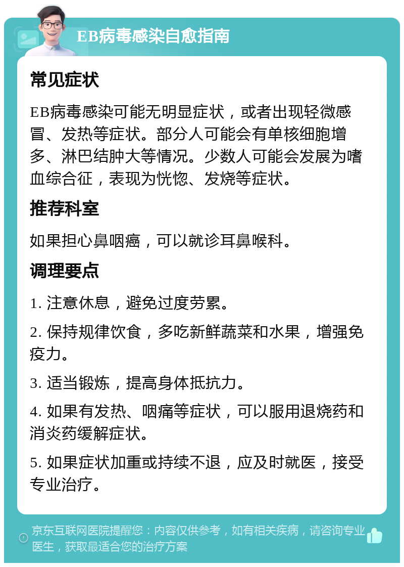 EB病毒感染自愈指南 常见症状 EB病毒感染可能无明显症状，或者出现轻微感冒、发热等症状。部分人可能会有单核细胞增多、淋巴结肿大等情况。少数人可能会发展为嗜血综合征，表现为恍惚、发烧等症状。 推荐科室 如果担心鼻咽癌，可以就诊耳鼻喉科。 调理要点 1. 注意休息，避免过度劳累。 2. 保持规律饮食，多吃新鲜蔬菜和水果，增强免疫力。 3. 适当锻炼，提高身体抵抗力。 4. 如果有发热、咽痛等症状，可以服用退烧药和消炎药缓解症状。 5. 如果症状加重或持续不退，应及时就医，接受专业治疗。