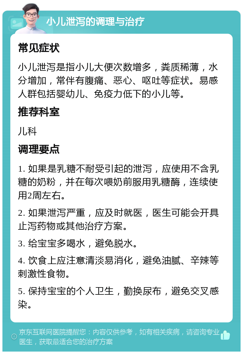 小儿泄泻的调理与治疗 常见症状 小儿泄泻是指小儿大便次数增多，粪质稀薄，水分增加，常伴有腹痛、恶心、呕吐等症状。易感人群包括婴幼儿、免疫力低下的小儿等。 推荐科室 儿科 调理要点 1. 如果是乳糖不耐受引起的泄泻，应使用不含乳糖的奶粉，并在每次喂奶前服用乳糖酶，连续使用2周左右。 2. 如果泄泻严重，应及时就医，医生可能会开具止泻药物或其他治疗方案。 3. 给宝宝多喝水，避免脱水。 4. 饮食上应注意清淡易消化，避免油腻、辛辣等刺激性食物。 5. 保持宝宝的个人卫生，勤换尿布，避免交叉感染。