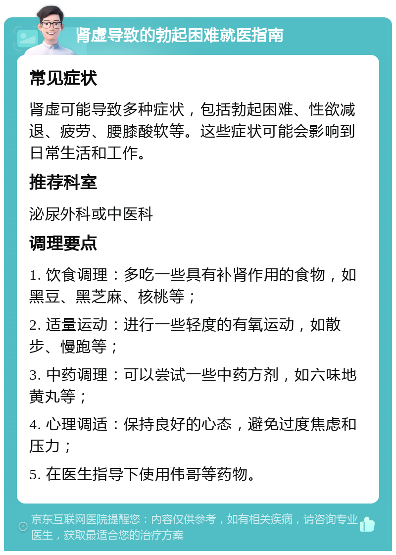 肾虚导致的勃起困难就医指南 常见症状 肾虚可能导致多种症状，包括勃起困难、性欲减退、疲劳、腰膝酸软等。这些症状可能会影响到日常生活和工作。 推荐科室 泌尿外科或中医科 调理要点 1. 饮食调理：多吃一些具有补肾作用的食物，如黑豆、黑芝麻、核桃等； 2. 适量运动：进行一些轻度的有氧运动，如散步、慢跑等； 3. 中药调理：可以尝试一些中药方剂，如六味地黄丸等； 4. 心理调适：保持良好的心态，避免过度焦虑和压力； 5. 在医生指导下使用伟哥等药物。