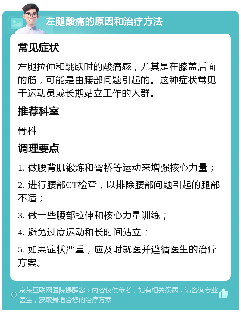 左腿酸痛的原因和治疗方法 常见症状 左腿拉伸和跳跃时的酸痛感，尤其是在膝盖后面的筋，可能是由腰部问题引起的。这种症状常见于运动员或长期站立工作的人群。 推荐科室 骨科 调理要点 1. 做腰背肌锻炼和臀桥等运动来增强核心力量； 2. 进行腰部CT检查，以排除腰部问题引起的腿部不适； 3. 做一些腰部拉伸和核心力量训练； 4. 避免过度运动和长时间站立； 5. 如果症状严重，应及时就医并遵循医生的治疗方案。