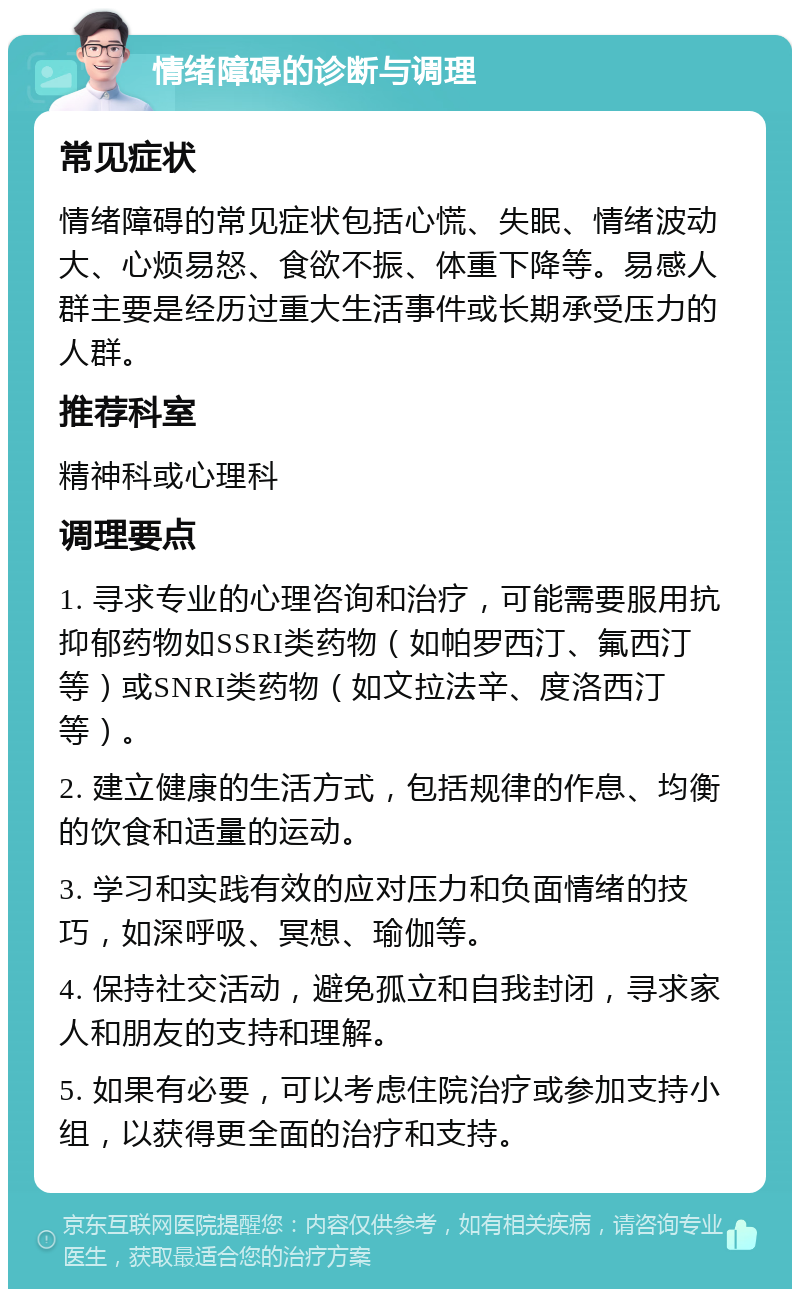 情绪障碍的诊断与调理 常见症状 情绪障碍的常见症状包括心慌、失眠、情绪波动大、心烦易怒、食欲不振、体重下降等。易感人群主要是经历过重大生活事件或长期承受压力的人群。 推荐科室 精神科或心理科 调理要点 1. 寻求专业的心理咨询和治疗，可能需要服用抗抑郁药物如SSRI类药物（如帕罗西汀、氟西汀等）或SNRI类药物（如文拉法辛、度洛西汀等）。 2. 建立健康的生活方式，包括规律的作息、均衡的饮食和适量的运动。 3. 学习和实践有效的应对压力和负面情绪的技巧，如深呼吸、冥想、瑜伽等。 4. 保持社交活动，避免孤立和自我封闭，寻求家人和朋友的支持和理解。 5. 如果有必要，可以考虑住院治疗或参加支持小组，以获得更全面的治疗和支持。