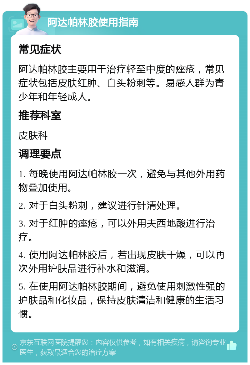 阿达帕林胶使用指南 常见症状 阿达帕林胶主要用于治疗轻至中度的痤疮，常见症状包括皮肤红肿、白头粉刺等。易感人群为青少年和年轻成人。 推荐科室 皮肤科 调理要点 1. 每晚使用阿达帕林胶一次，避免与其他外用药物叠加使用。 2. 对于白头粉刺，建议进行针清处理。 3. 对于红肿的痤疮，可以外用夫西地酸进行治疗。 4. 使用阿达帕林胶后，若出现皮肤干燥，可以再次外用护肤品进行补水和滋润。 5. 在使用阿达帕林胶期间，避免使用刺激性强的护肤品和化妆品，保持皮肤清洁和健康的生活习惯。