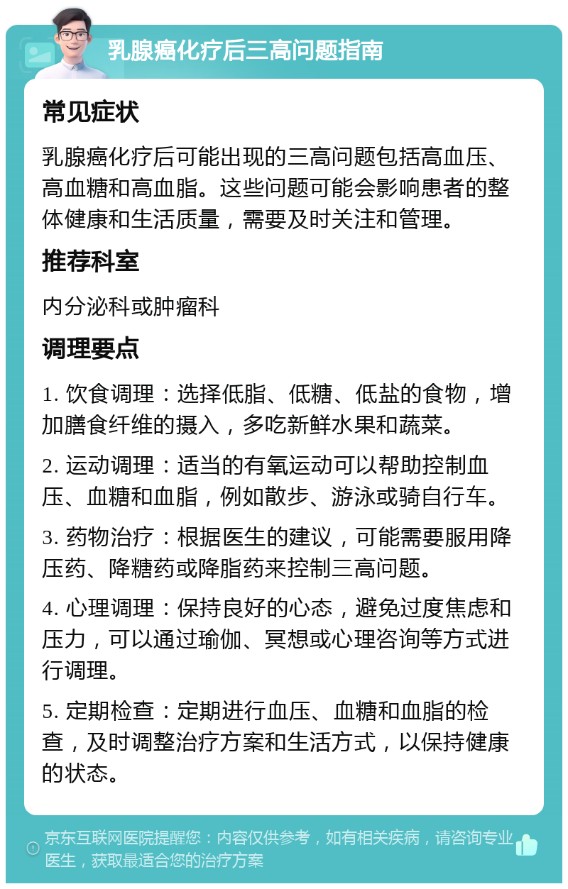 乳腺癌化疗后三高问题指南 常见症状 乳腺癌化疗后可能出现的三高问题包括高血压、高血糖和高血脂。这些问题可能会影响患者的整体健康和生活质量，需要及时关注和管理。 推荐科室 内分泌科或肿瘤科 调理要点 1. 饮食调理：选择低脂、低糖、低盐的食物，增加膳食纤维的摄入，多吃新鲜水果和蔬菜。 2. 运动调理：适当的有氧运动可以帮助控制血压、血糖和血脂，例如散步、游泳或骑自行车。 3. 药物治疗：根据医生的建议，可能需要服用降压药、降糖药或降脂药来控制三高问题。 4. 心理调理：保持良好的心态，避免过度焦虑和压力，可以通过瑜伽、冥想或心理咨询等方式进行调理。 5. 定期检查：定期进行血压、血糖和血脂的检查，及时调整治疗方案和生活方式，以保持健康的状态。