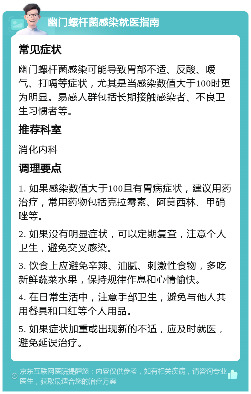 幽门螺杆菌感染就医指南 常见症状 幽门螺杆菌感染可能导致胃部不适、反酸、嗳气、打嗝等症状，尤其是当感染数值大于100时更为明显。易感人群包括长期接触感染者、不良卫生习惯者等。 推荐科室 消化内科 调理要点 1. 如果感染数值大于100且有胃病症状，建议用药治疗，常用药物包括克拉霉素、阿莫西林、甲硝唑等。 2. 如果没有明显症状，可以定期复查，注意个人卫生，避免交叉感染。 3. 饮食上应避免辛辣、油腻、刺激性食物，多吃新鲜蔬菜水果，保持规律作息和心情愉快。 4. 在日常生活中，注意手部卫生，避免与他人共用餐具和口红等个人用品。 5. 如果症状加重或出现新的不适，应及时就医，避免延误治疗。