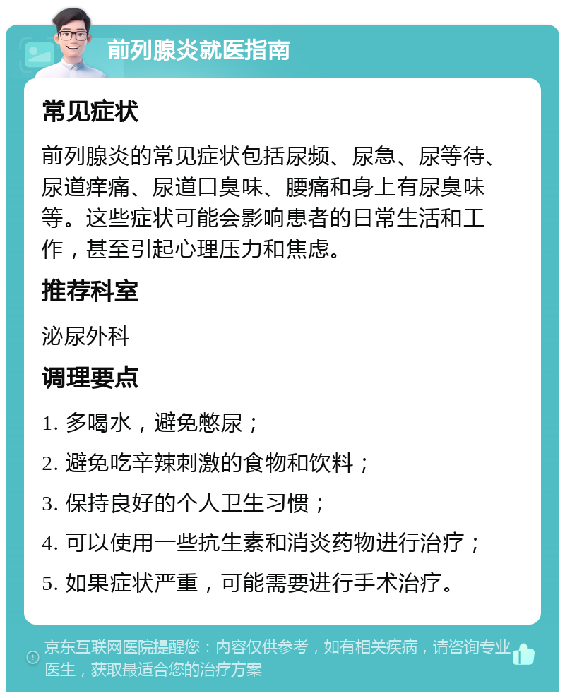 前列腺炎就医指南 常见症状 前列腺炎的常见症状包括尿频、尿急、尿等待、尿道痒痛、尿道口臭味、腰痛和身上有尿臭味等。这些症状可能会影响患者的日常生活和工作，甚至引起心理压力和焦虑。 推荐科室 泌尿外科 调理要点 1. 多喝水，避免憋尿； 2. 避免吃辛辣刺激的食物和饮料； 3. 保持良好的个人卫生习惯； 4. 可以使用一些抗生素和消炎药物进行治疗； 5. 如果症状严重，可能需要进行手术治疗。