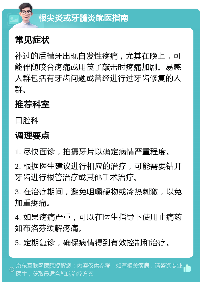 根尖炎或牙髓炎就医指南 常见症状 补过的后槽牙出现自发性疼痛，尤其在晚上，可能伴随咬合疼痛或用筷子敲击时疼痛加剧。易感人群包括有牙齿问题或曾经进行过牙齿修复的人群。 推荐科室 口腔科 调理要点 1. 尽快面诊，拍摄牙片以确定病情严重程度。 2. 根据医生建议进行相应的治疗，可能需要钻开牙齿进行根管治疗或其他手术治疗。 3. 在治疗期间，避免咀嚼硬物或冷热刺激，以免加重疼痛。 4. 如果疼痛严重，可以在医生指导下使用止痛药如布洛芬缓解疼痛。 5. 定期复诊，确保病情得到有效控制和治疗。