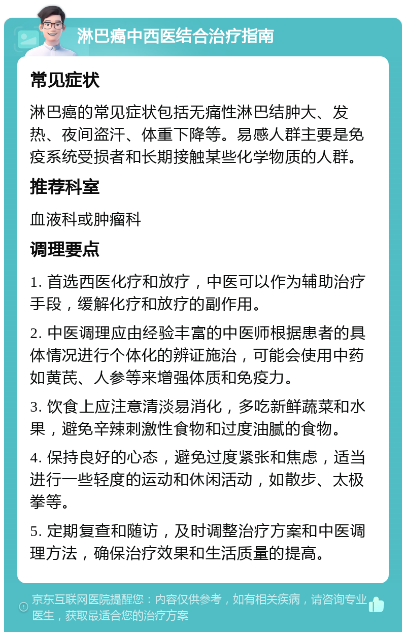 淋巴癌中西医结合治疗指南 常见症状 淋巴癌的常见症状包括无痛性淋巴结肿大、发热、夜间盗汗、体重下降等。易感人群主要是免疫系统受损者和长期接触某些化学物质的人群。 推荐科室 血液科或肿瘤科 调理要点 1. 首选西医化疗和放疗，中医可以作为辅助治疗手段，缓解化疗和放疗的副作用。 2. 中医调理应由经验丰富的中医师根据患者的具体情况进行个体化的辨证施治，可能会使用中药如黄芪、人参等来增强体质和免疫力。 3. 饮食上应注意清淡易消化，多吃新鲜蔬菜和水果，避免辛辣刺激性食物和过度油腻的食物。 4. 保持良好的心态，避免过度紧张和焦虑，适当进行一些轻度的运动和休闲活动，如散步、太极拳等。 5. 定期复查和随访，及时调整治疗方案和中医调理方法，确保治疗效果和生活质量的提高。