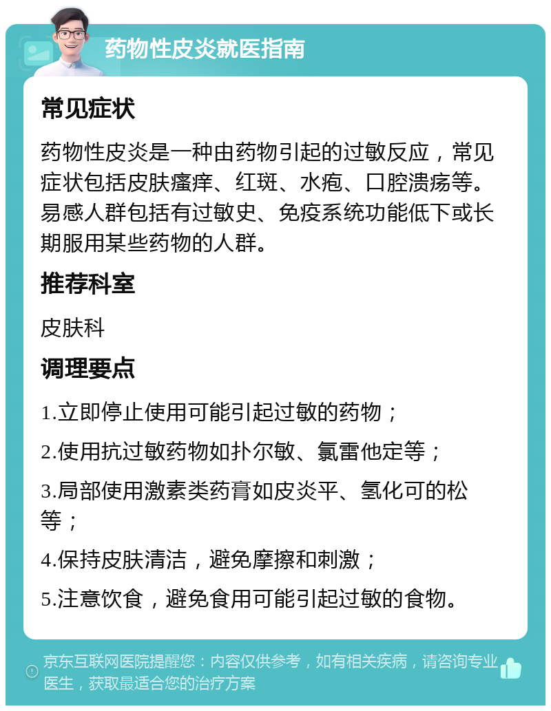 药物性皮炎就医指南 常见症状 药物性皮炎是一种由药物引起的过敏反应，常见症状包括皮肤瘙痒、红斑、水疱、口腔溃疡等。易感人群包括有过敏史、免疫系统功能低下或长期服用某些药物的人群。 推荐科室 皮肤科 调理要点 1.立即停止使用可能引起过敏的药物； 2.使用抗过敏药物如扑尔敏、氯雷他定等； 3.局部使用激素类药膏如皮炎平、氢化可的松等； 4.保持皮肤清洁，避免摩擦和刺激； 5.注意饮食，避免食用可能引起过敏的食物。