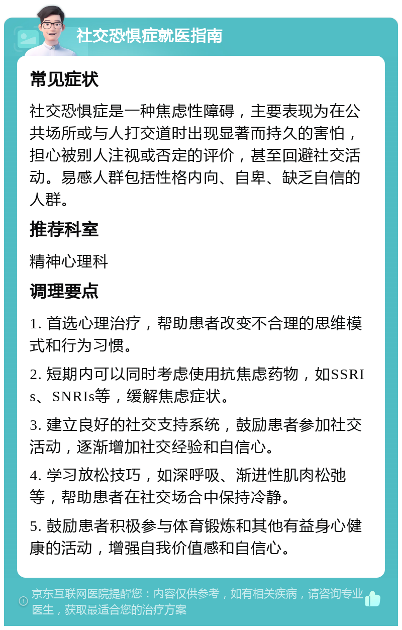 社交恐惧症就医指南 常见症状 社交恐惧症是一种焦虑性障碍，主要表现为在公共场所或与人打交道时出现显著而持久的害怕，担心被别人注视或否定的评价，甚至回避社交活动。易感人群包括性格内向、自卑、缺乏自信的人群。 推荐科室 精神心理科 调理要点 1. 首选心理治疗，帮助患者改变不合理的思维模式和行为习惯。 2. 短期内可以同时考虑使用抗焦虑药物，如SSRIs、SNRIs等，缓解焦虑症状。 3. 建立良好的社交支持系统，鼓励患者参加社交活动，逐渐增加社交经验和自信心。 4. 学习放松技巧，如深呼吸、渐进性肌肉松弛等，帮助患者在社交场合中保持冷静。 5. 鼓励患者积极参与体育锻炼和其他有益身心健康的活动，增强自我价值感和自信心。