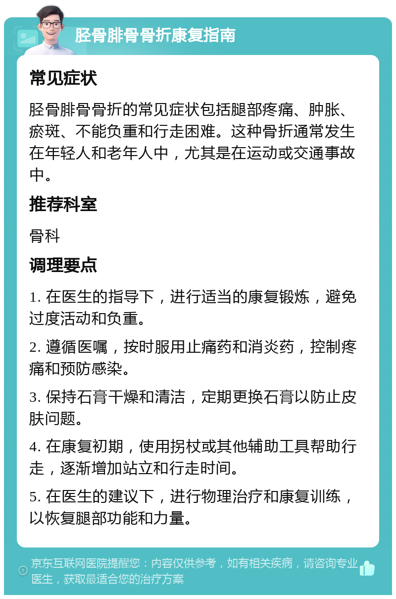 胫骨腓骨骨折康复指南 常见症状 胫骨腓骨骨折的常见症状包括腿部疼痛、肿胀、瘀斑、不能负重和行走困难。这种骨折通常发生在年轻人和老年人中，尤其是在运动或交通事故中。 推荐科室 骨科 调理要点 1. 在医生的指导下，进行适当的康复锻炼，避免过度活动和负重。 2. 遵循医嘱，按时服用止痛药和消炎药，控制疼痛和预防感染。 3. 保持石膏干燥和清洁，定期更换石膏以防止皮肤问题。 4. 在康复初期，使用拐杖或其他辅助工具帮助行走，逐渐增加站立和行走时间。 5. 在医生的建议下，进行物理治疗和康复训练，以恢复腿部功能和力量。