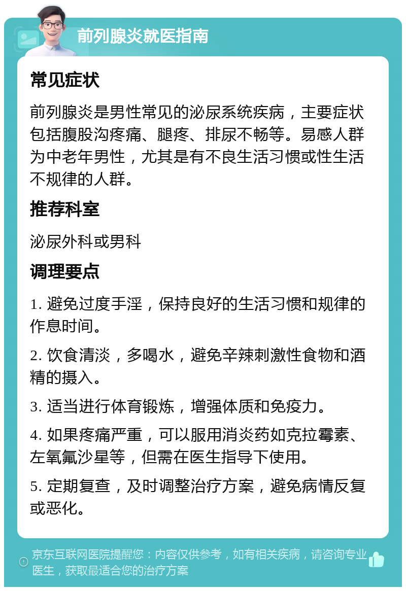 前列腺炎就医指南 常见症状 前列腺炎是男性常见的泌尿系统疾病，主要症状包括腹股沟疼痛、腿疼、排尿不畅等。易感人群为中老年男性，尤其是有不良生活习惯或性生活不规律的人群。 推荐科室 泌尿外科或男科 调理要点 1. 避免过度手淫，保持良好的生活习惯和规律的作息时间。 2. 饮食清淡，多喝水，避免辛辣刺激性食物和酒精的摄入。 3. 适当进行体育锻炼，增强体质和免疫力。 4. 如果疼痛严重，可以服用消炎药如克拉霉素、左氧氟沙星等，但需在医生指导下使用。 5. 定期复查，及时调整治疗方案，避免病情反复或恶化。