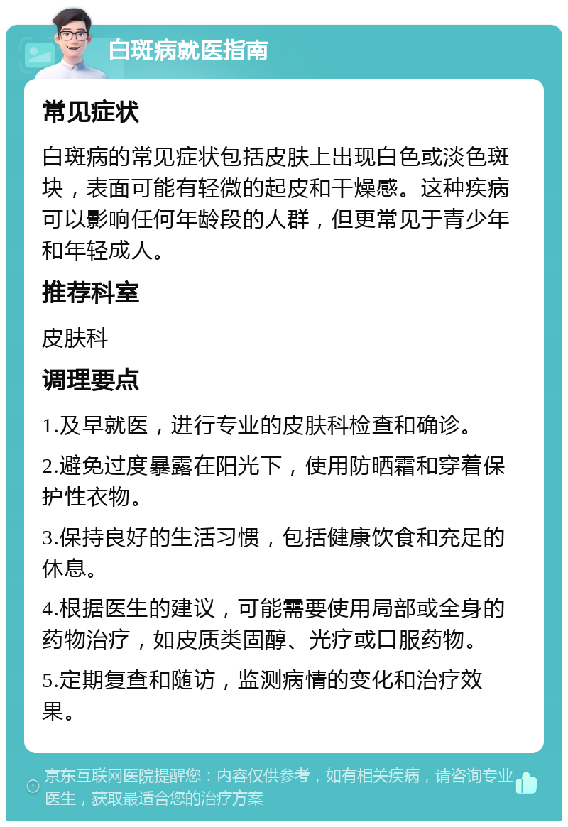 白斑病就医指南 常见症状 白斑病的常见症状包括皮肤上出现白色或淡色斑块，表面可能有轻微的起皮和干燥感。这种疾病可以影响任何年龄段的人群，但更常见于青少年和年轻成人。 推荐科室 皮肤科 调理要点 1.及早就医，进行专业的皮肤科检查和确诊。 2.避免过度暴露在阳光下，使用防晒霜和穿着保护性衣物。 3.保持良好的生活习惯，包括健康饮食和充足的休息。 4.根据医生的建议，可能需要使用局部或全身的药物治疗，如皮质类固醇、光疗或口服药物。 5.定期复查和随访，监测病情的变化和治疗效果。