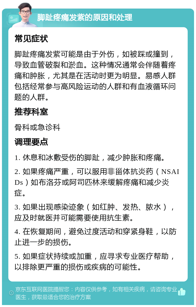 脚趾疼痛发紫的原因和处理 常见症状 脚趾疼痛发紫可能是由于外伤，如被踩或撞到，导致血管破裂和淤血。这种情况通常会伴随着疼痛和肿胀，尤其是在活动时更为明显。易感人群包括经常参与高风险运动的人群和有血液循环问题的人群。 推荐科室 骨科或急诊科 调理要点 1. 休息和冰敷受伤的脚趾，减少肿胀和疼痛。 2. 如果疼痛严重，可以服用非甾体抗炎药（NSAIDs）如布洛芬或阿司匹林来缓解疼痛和减少炎症。 3. 如果出现感染迹象（如红肿、发热、脓水），应及时就医并可能需要使用抗生素。 4. 在恢复期间，避免过度活动和穿紧身鞋，以防止进一步的损伤。 5. 如果症状持续或加重，应寻求专业医疗帮助，以排除更严重的损伤或疾病的可能性。